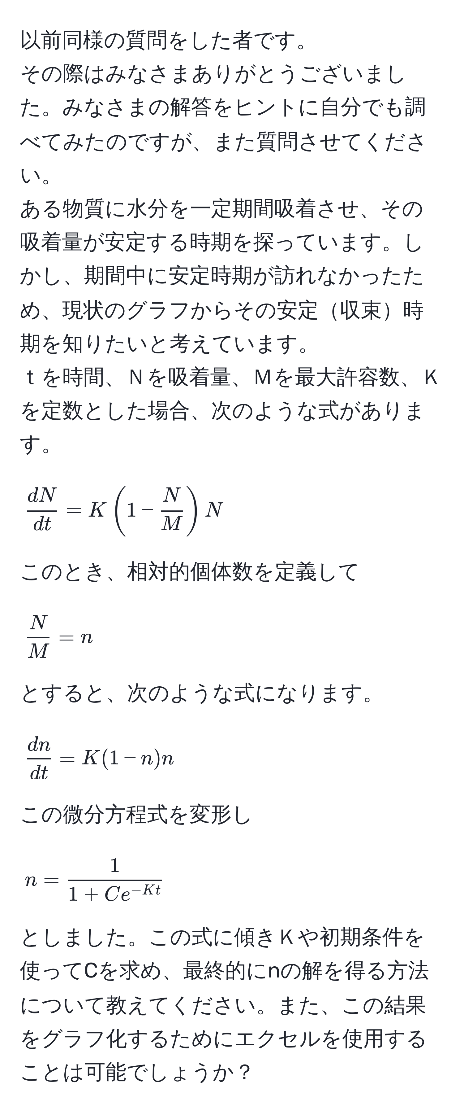 以前同様の質問をした者です。  
その際はみなさまありがとうございました。みなさまの解答をヒントに自分でも調べてみたのですが、また質問させてください。  
ある物質に水分を一定期間吸着させ、その吸着量が安定する時期を探っています。しかし、期間中に安定時期が訪れなかったため、現状のグラフからその安定収束時期を知りたいと考えています。  
ｔを時間、Ｎを吸着量、Ｍを最大許容数、Ｋを定数とした場合、次のような式があります。  
[
 dN/dt  = K(1 -  N/M )N
]  
このとき、相対的個体数を定義して  
[
 N/M  = n
]  
とすると、次のような式になります。  
[
 dn/dt  = K(1 - n)n
]  
この微分方程式を変形し  
[
n =  1/1 + Ce^(-Kt) 
]  
としました。この式に傾きＫや初期条件を使ってCを求め、最終的にnの解を得る方法について教えてください。また、この結果をグラフ化するためにエクセルを使用することは可能でしょうか？