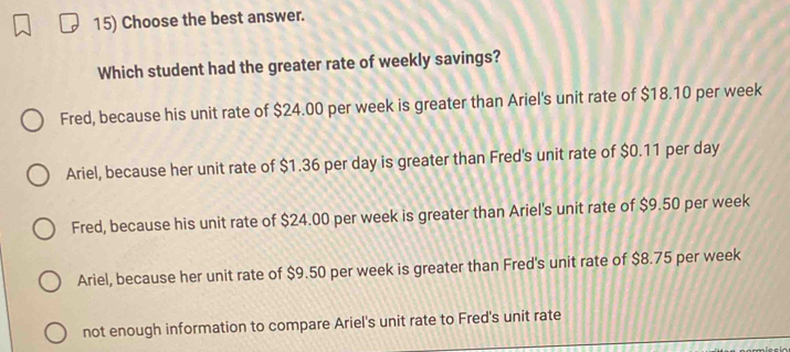 Choose the best answer.
Which student had the greater rate of weekly savings?
Fred, because his unit rate of $24.00 per week is greater than Ariel's unit rate of $18.10 per week
Ariel, because her unit rate of $1.36 per day is greater than Fred's unit rate of $0.11 per day
Fred, because his unit rate of $24.00 per week is greater than Ariel's unit rate of $9.50 per week
Ariel, because her unit rate of $9.50 per week is greater than Fred's unit rate of $8.75 per week
not enough information to compare Ariel's unit rate to Fred's unit rate