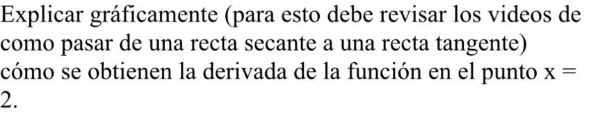 Explicar gráficamente (para esto debe revisar los videos de 
como pasar de una recta secante a una recta tangente) 
cómo se obtienen la derivada de la función en el punto x=
2.