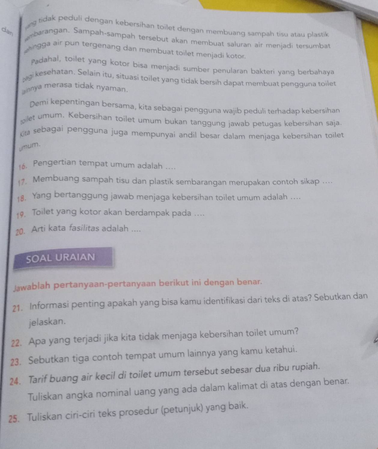 ng tidak peduli dengan kebersihan toilet dengan membuang sampah tisu atau plastik
dan
mbarangan. Sampah-sampah tersebut akan membuat saluran air menjadi tersumbat
hingga air pun tergenang dan membuat toilet menjadi kotor.
Padahal, toilet yang kotor bisa menjadi sumber penularan bakteri yang berbahaya
gi kesehatan. Selain itu, situasi toilet yang tidak bersih dapat membuat pengguna toilet
lainnya merasa tidak nyaman.
Demi kepentingan bersama, kita sebagai pengguna wajib peduli terhadap kebersihan
bilet umum. Kebersihan toilet umum bukan tanggung jawab petugas kebersihan saja.
ta sebagai pengguna juga mempunyai andil besar dalam menjaga kebersihan toilet
umum.
16. Pengertian tempat umum adalah ....
17. Membuang sampah tisu dan plastik sembarangan merupakan contoh sikap ....
18. Yang bertanggung jawab menjaga kebersihan toilet umum adalah ....
19, Toilet yang kotor akan berdampak pada ....
20. Arti kata fasilitas adalah ....
SOAL URAIAN
Jawablah pertanyaan-pertanyaan berikut ini dengan benar.
21. Informasi penting apakah yang bisa kamu identifikasi dari teks di atas? Sebutkan dan
jelaskan.
22. Apa yang terjadi jika kita tidak menjaga kebersihan toilet umum?
23. Sebutkan tiga contoh tempat umum lainnya yang kamu ketahui.
24. Tarif buang air kecil di toilet umum tersebut sebesar dua ribu rupiah.
Tuliskan angka nominal uang yang ada dalam kalimat di atas dengan benar.
25. Tuliskan ciri-ciri teks prosedur (petunjuk) yang baik.