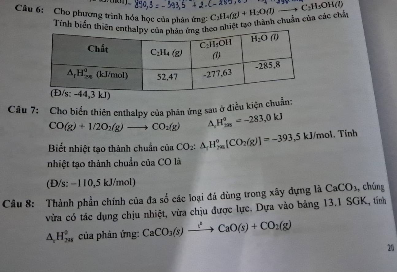 Cho phương trình hóa học của phản ứng:
C_2H_4(g)+H_2O(l)to C_2H_5OH(l)
Tính biến thiên e nhiệt tạo thành chuẩn của các chất
Câu 7: Cho biến thiên enthalpy của phản ứng sau ở điều kiện chuẩn:
CO(g)+1/2O_2(g)to CO_2(g) △ _rH_(298)^0=-283,0kJ
Biết nhiệt tạo thành chuẩn của CO_2:△ _fH_(298)^0[CO_2(g)]=-393,5kJ/mol. Tính
nhiệt tạo thành chuẩn của CO là
(Đ/s: −110,5 kJ/mol)
Câu 8: Thành phần chính của đa số các loại đá dùng trong xây dựng là CaCO_3 , chúng
vừa có tác dụng chịu nhiệt, vừa chịu được lực. Dựa vào bảng 13.1 SGK, tính
△ _rH_(298)^o của phản ứng: CaCO_3(s)xrightarrow t°CaO(s)+CO_2(g)
20