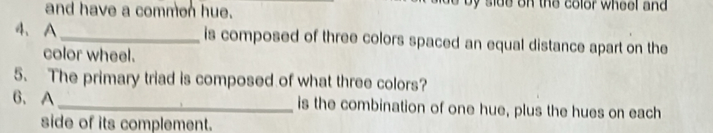 and have a commen hue. 
side on the color wheel and 
4、 A_ is composed of three colors spaced an equal distance apart on the 
color wheel. 
5. The primary triad is composed of what three colors? 
6、 A _is the combination of one hue, plus the hues on each 
side of its complement.