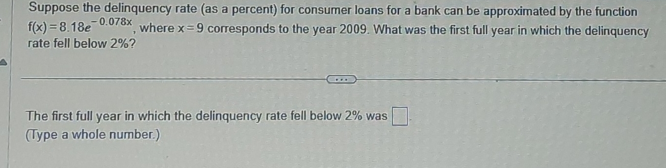 Suppose the delinquency rate (as a percent) for consumer loans for a bank can be approximated by the function
f(x)=8.18e^(-0.078x) , where x=9 corresponds to the year 2009. What was the first full year in which the delinquency 
rate fell below 2%? 
The first full year in which the delinquency rate fell below 2% was □. 
(Type a whole number.)