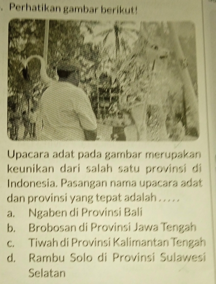 Perhatikan gambar berikut!
Upacara adat pada gambar merupakan
keunikan dari salah satu provinsi di
Indonesia. Pasangan nama upacara adat
dan provinsi yang tepat adalah . . . . .
a. Ngaben di Provinsi Bali
b. Brobosan di Provinsi Jawa Tengah
c. Tiwah di Provinsi Kalimantan Tengah
d. Rambu Solo di Provinsi Sulawesi
Selatan