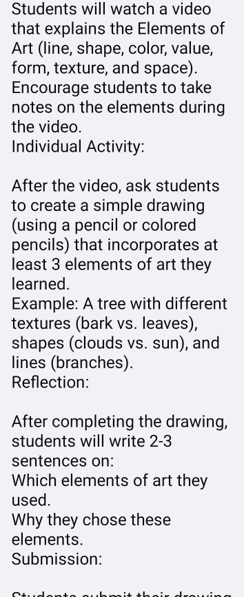 Students will watch a video 
that explains the Elements of 
Art (line, shape, color, value, 
form, texture, and space). 
Encourage students to take 
notes on the elements during 
the video. 
Individual Activity: 
After the video, ask students 
to create a simple drawing 
(using a pencil or colored 
pencils) that incorporates at 
least 3 elements of art they 
learned. 
Example: A tree with different 
textures (bark vs. leaves), 
shapes (clouds vs. sun), and 
lines (branches). 
Reflection: 
After completing the drawing, 
students will write 2-3 
sentences on: 
Which elements of art they 
used. 
Why they chose these 
elements. 
Submission: