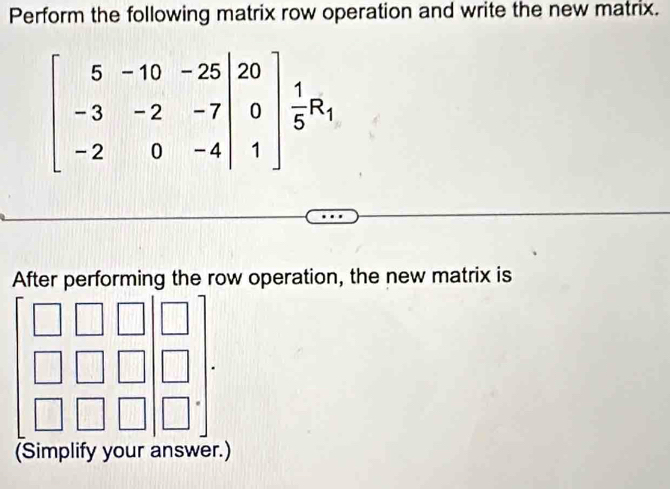 Perform the following matrix row operation and write the new matrix.
beginbmatrix 5&-10&-25&|20 -3&-2&-7|&0 -2&0&-4|&1endbmatrix  1/5 R_1
After performing the row operation, the new matrix is 
(Simplify your answer.)