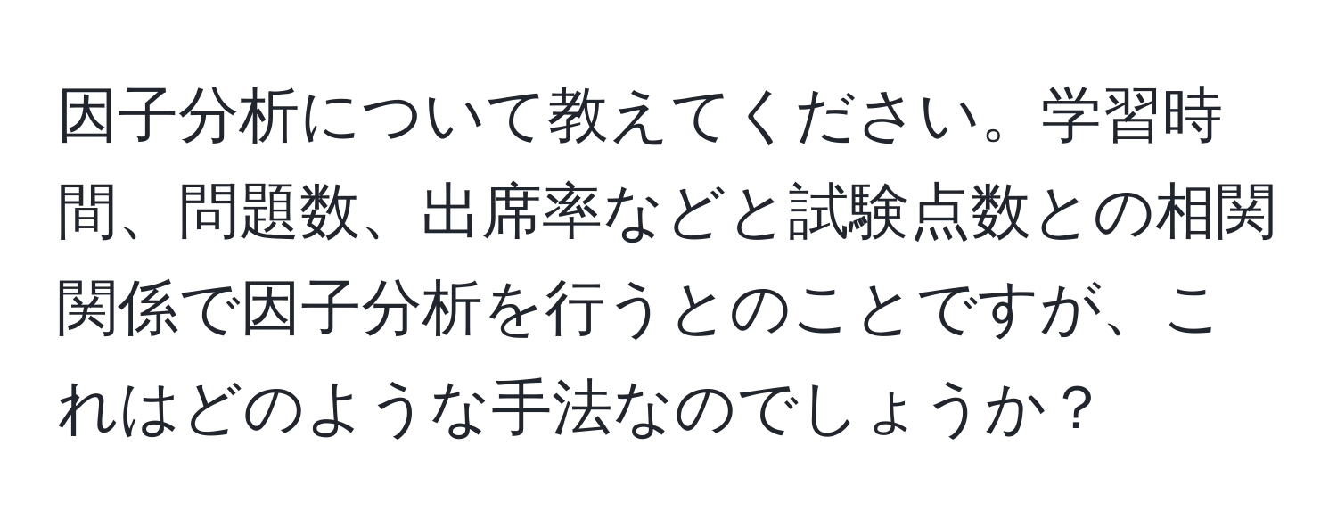 因子分析について教えてください。学習時間、問題数、出席率などと試験点数との相関関係で因子分析を行うとのことですが、これはどのような手法なのでしょうか？