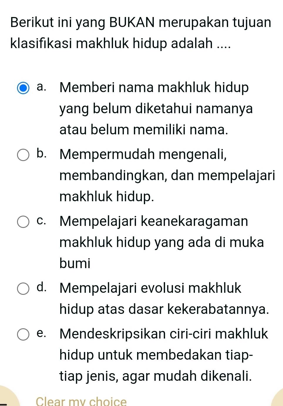 Berikut ini yang BUKAN merupakan tujuan
klasifıkasi makhluk hidup adalah ....
a. Memberi nama makhluk hidup
yang belum diketahui namanya
atau belum memiliki nama.
b. Mempermudah mengenali,
membandingkan, dan mempelajari
makhluk hidup.
c. Mempelajari keanekaragaman
makhluk hidup yang ada di muka
bumi
d. Mempelajari evolusi makhluk
hidup atas dasar kekerabatannya.
e. Mendeskripsikan ciri-ciri makhluk
hidup untuk membedakan tiap-
tiap jenis, agar mudah dikenali.
Clear mv choice