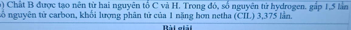 Chất B được tạo nên từ hai nguyên tố C và H. Trong đó, số nguyên tử hydrogen. gấp 1,5 lần 
số nguyên tử carbon, khối lượng phân tử của 1 nặng hơn netha (CIL) 3,375 lần. 
Bài giải