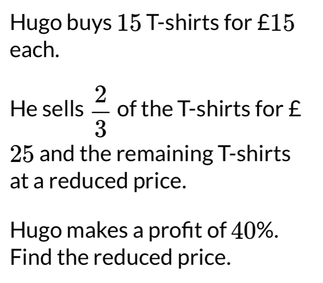 Hugo buys 15 T-shirts for £15
each. 
He sells  2/3  of the T-shirts for £
25 and the remaining T-shirts 
at a reduced price. 
Hugo makes a profit of 40%. 
Find the reduced price.