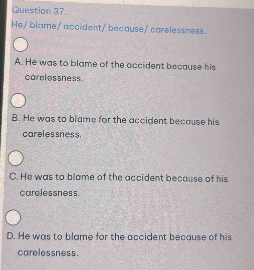 He/ blame/ accident/ because/ carelessness.
A. He was to blame of the accident because his
carelessness.
B. He was to blame for the accident because his
carelessness.
C. He was to blame of the accident because of his
carelessness.
D. He was to blame for the accident because of his
carelessness.