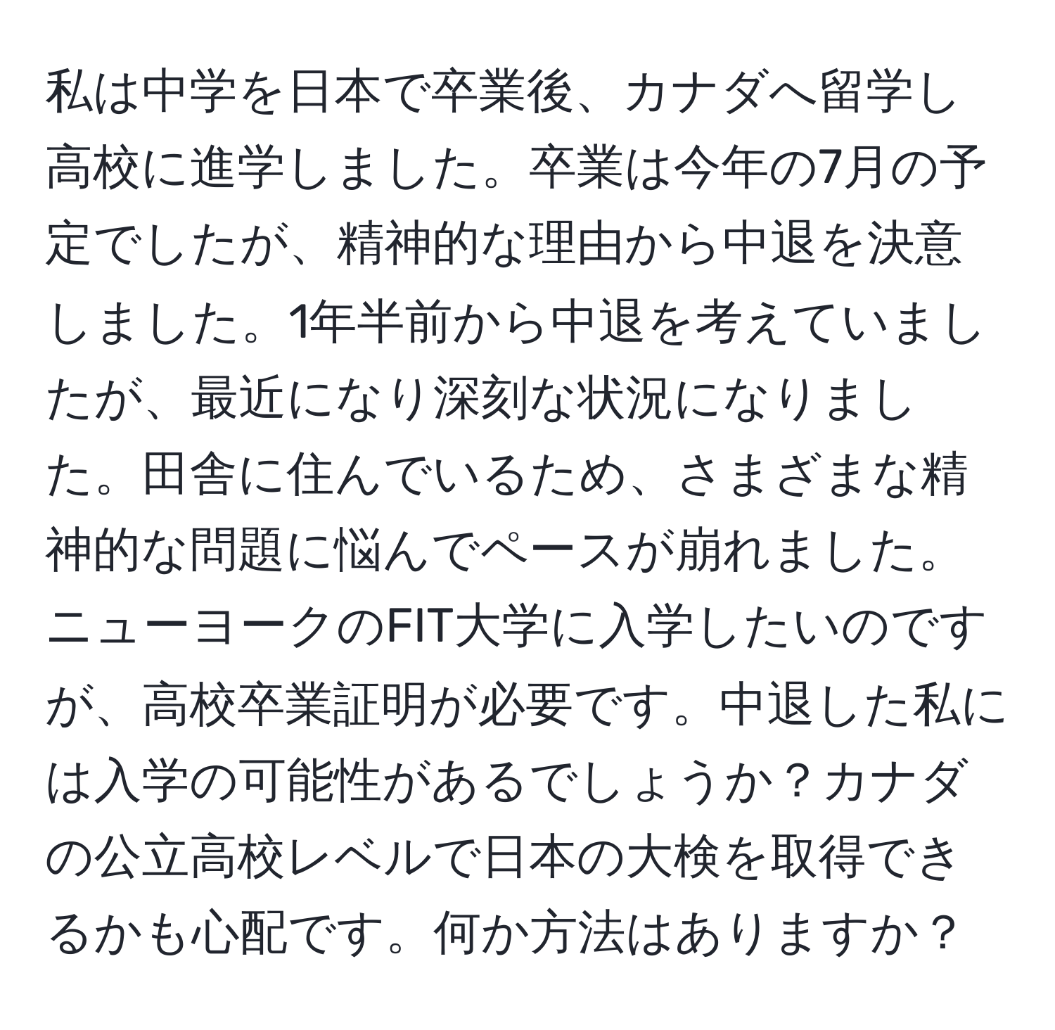 私は中学を日本で卒業後、カナダへ留学し高校に進学しました。卒業は今年の7月の予定でしたが、精神的な理由から中退を決意しました。1年半前から中退を考えていましたが、最近になり深刻な状況になりました。田舎に住んでいるため、さまざまな精神的な問題に悩んでペースが崩れました。ニューヨークのFIT大学に入学したいのですが、高校卒業証明が必要です。中退した私には入学の可能性があるでしょうか？カナダの公立高校レベルで日本の大検を取得できるかも心配です。何か方法はありますか？