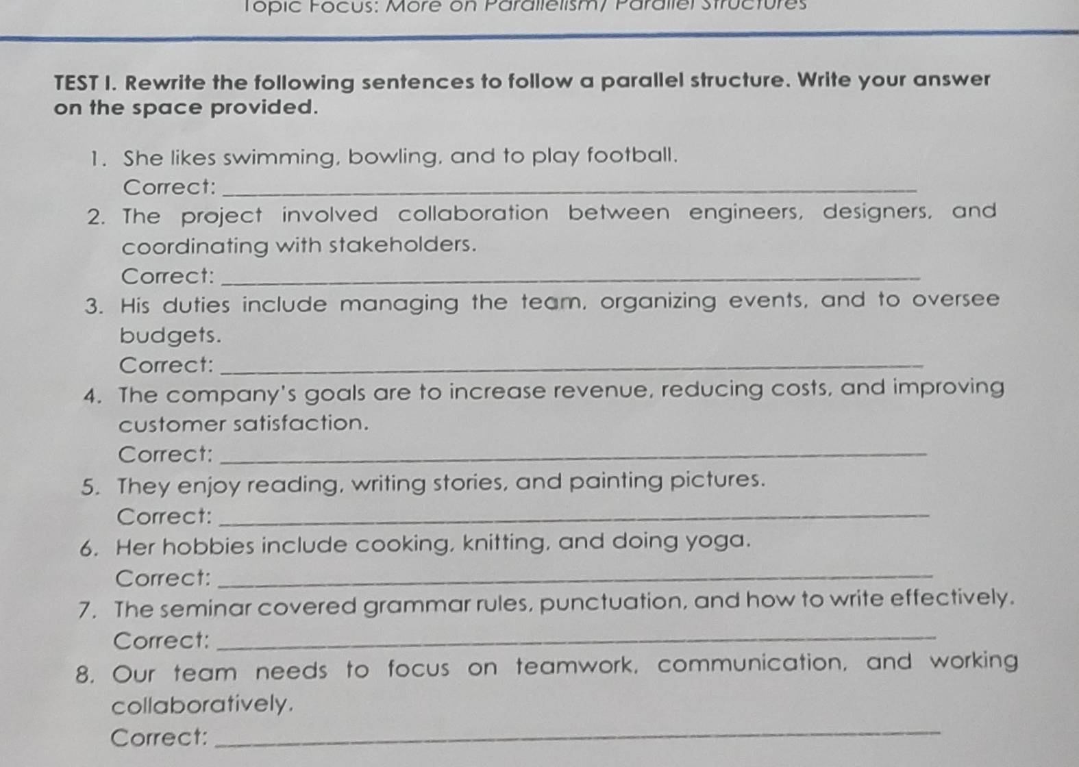 Topic Focus: More on Parallelism/ Parallel Structures 
TEST I. Rewrite the following sentences to follow a parallel structure. Write your answer 
on the space provided. 
1. She likes swimming, bowling, and to play football. 
Correct:_ 
2. The project involved collaboration between engineers, designers, and 
coordinating with stakeholders. 
Correct:_ 
3. His duties include managing the team, organizing events, and to oversee 
budgets. 
Correct:_ 
4. The company's goals are to increase revenue, reducing costs, and improving 
customer satisfaction. 
Correct:_ 
5. They enjoy reading, writing stories, and painting pictures. 
Correct:_ 
6. Her hobbies include cooking, knitting, and doing yoga. 
Correct:_ 
7. The seminar covered grammar rules, punctuation, and how to write effectively. 
Correct: 
_ 
8. Our team needs to focus on teamwork, communication, and working 
collaboratively. 
Correct: 
_