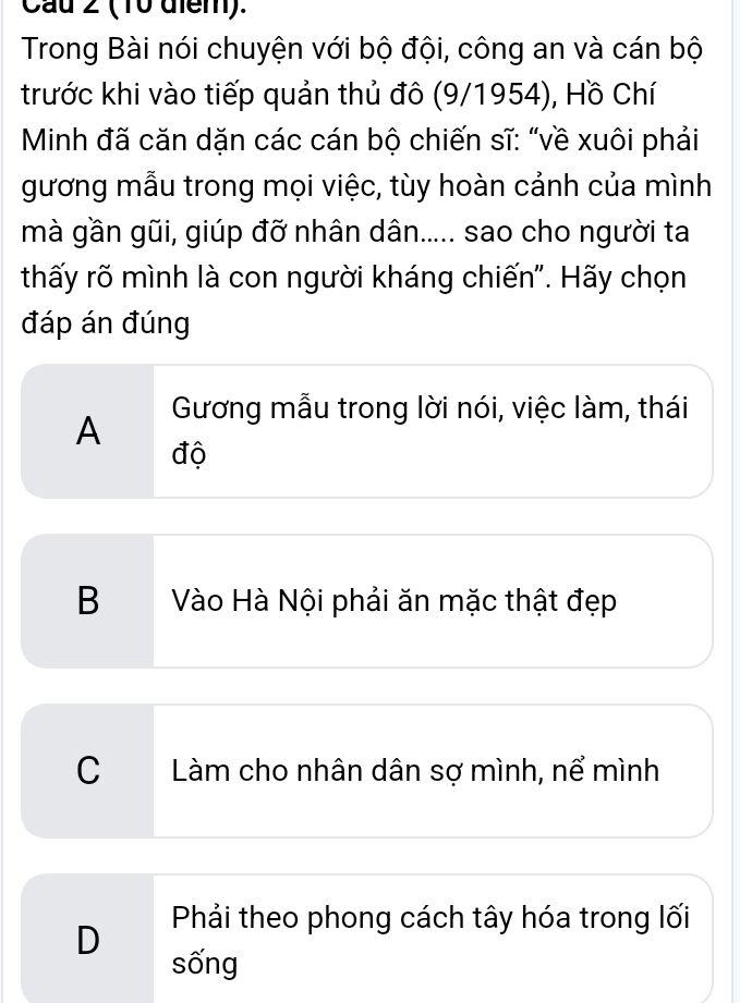 Cau 2 (10 điểm).
Trong Bài nói chuyện với bộ đội, công an và cán bộ
trước khi vào tiếp quản thủ đô (9/1954), Hồ Chí
Minh đã căn dặn các cán bộ chiến sĩ: “về xuôi phải
gương mẫu trong mọi việc, tùy hoàn cảnh của mình
mà gần gũi, giúp đỡ nhân dân..... sao cho người ta
thấy rõ mình là con người kháng chiến". Hãy chọn
đáp án đúng
A Gương mẫu trong lời nói, việc làm, thái
độ
B Vào Hà Nội phải ăn mặc thật đẹp
C Làm cho nhân dân sợ mình, nể mình
D Phải theo phong cách tây hóa trong lối
sống