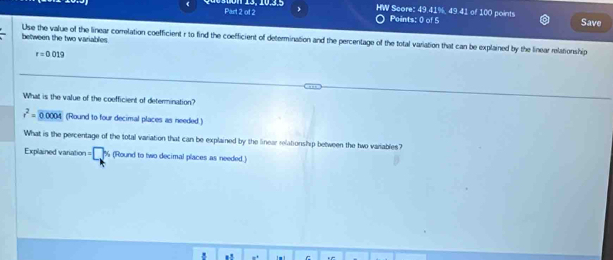 HW Score: 49.41%, 49.41 of 100 points 
Part 2 of 2 Points: 0 of 5 Save 
between the two variables 
Use the value of the linear correlation coefficient r to find the coefficient of determination and the percentage of the total variation that can be explained by the linear relationship
r=0.019
What is the value of the coefficient of determination?
r^2=encloselongdiv 0.0004 (Round to four decimal places as needed.) 
What is the percentage of the total variation that can be explained by the linear relationship between the two variables? 
Explained variation = ^. (Round to two decimal places as needed.)