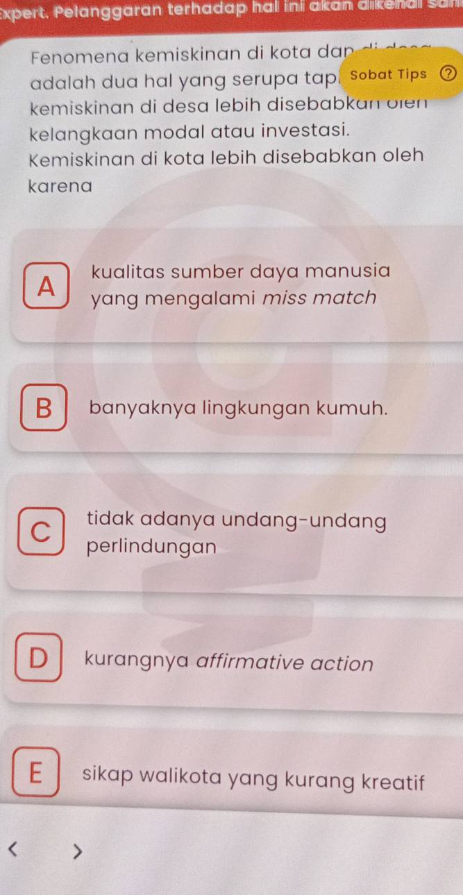 Expert. Pelanggaran terhadap hal ini akan dikenal san
Fenomena kemiskinan di kota da
adalah dua hal yang serupa tap. sobat Tips
kemiskinan di desa lebih disebabkan öien
kelangkaan modal atau investasi.
Kemiskinan di kota lebih disebabkan oleh
karena
kualitas sumber daya manusia
A yang mengalami miss match
B banyaknya lingkungan kumuh.
C tidak adanya undang-undang
perlindungan
D kurangnya affirmative action
E sikap walikota yang kurang kreatif