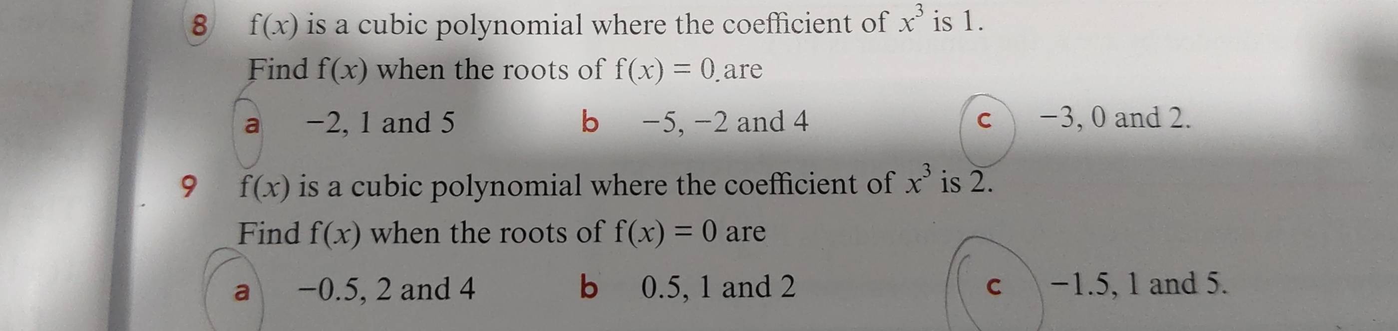 8 f(x) is a cubic polynomial where the coefficient of x^3 is 1.
Find f(x) when the roots of f(x)=0 are
a −2, 1 and 5 b −5, -2 and 4 c −3, 0 and 2.
9 f(x) is a cubic polynomial where the coefficient of x^3 is 2.
Find f(x) when the roots of f(x)=0 are
a −0.5, 2 and 4 b 0.5, 1 and 2 c −1.5, 1 and 5.