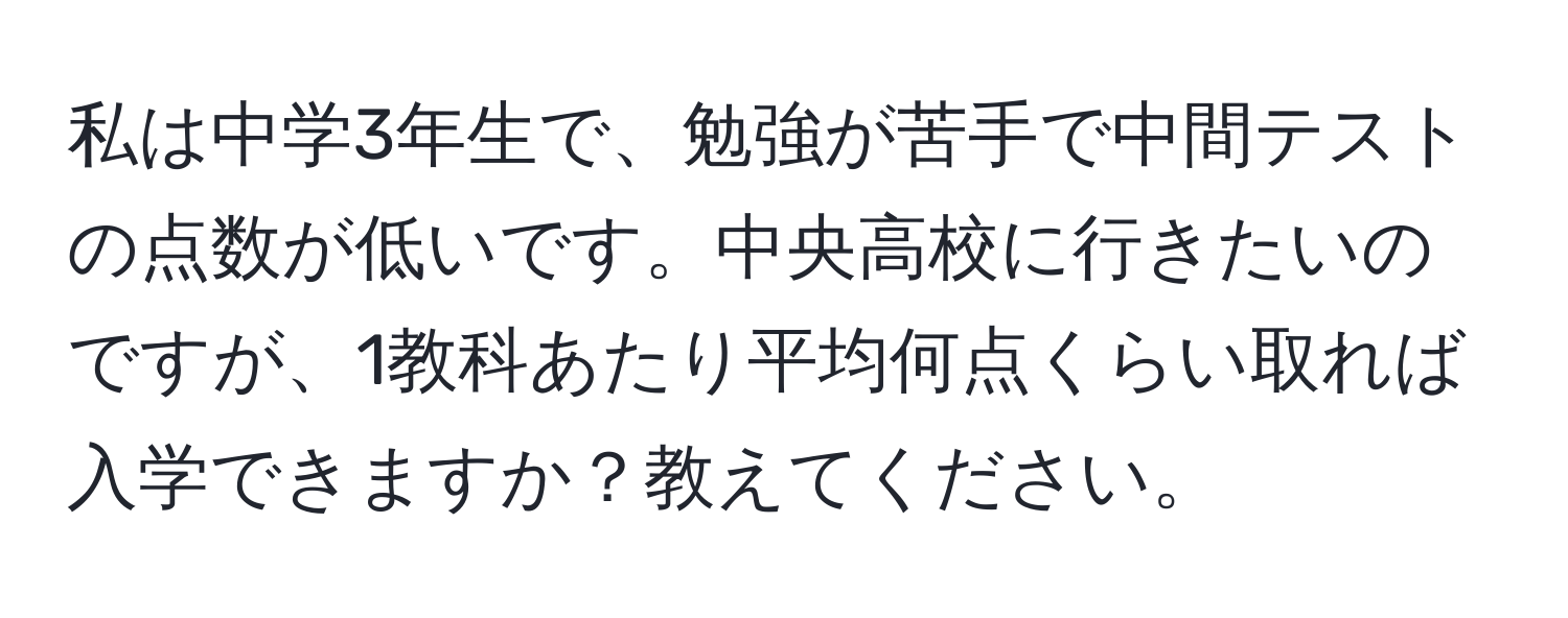 私は中学3年生で、勉強が苦手で中間テストの点数が低いです。中央高校に行きたいのですが、1教科あたり平均何点くらい取れば入学できますか？教えてください。