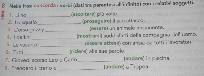 Nelle frasi concorda i verbi (dati tra parentesi all’infinito) con i relativi soggetti. 
1. Li ho _(ascoltare) più volte. 
2. Lo squalo _(proseguire) il suo attacco. 
3. L’orso grizzly _(essere) un animale imponente. 
4. I delfini_ (mostrarsi) soddisfatti della compagnia dell’uomo. 
5. Le vacanze _(essere attese) con ansia da tutti i lavoratori. 
6. Tutti _(ridere) alle sue parole. 
7. Giovedì scorso Leo e Carlo _(andare) in piscina. 
8. Prenderò il treno e _(andare) a Tropea.