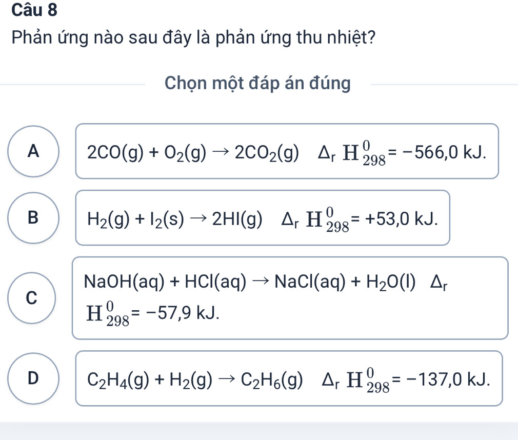 Phản ứng nào sau đây là phản ứng thu nhiệt?
Chọn một đáp án đúng
A 2CO(g)+O_2(g)to 2CO_2(g)△ _rH_(298)^0=-566,0kJ.
B H_2(g)+I_2(s)to 2HI(g)△ _rH_(298)^0=+53,0kJ.
NaOH(aq)+HCl(aq)to NaCl(aq)+H_2O(l)△ _r
C
H_(298)^0=-57,9kJ.
D C_2H_4(g)+H_2(g)to C_2H_6(g)△ _rH_(298)^0=-137,0kJ.