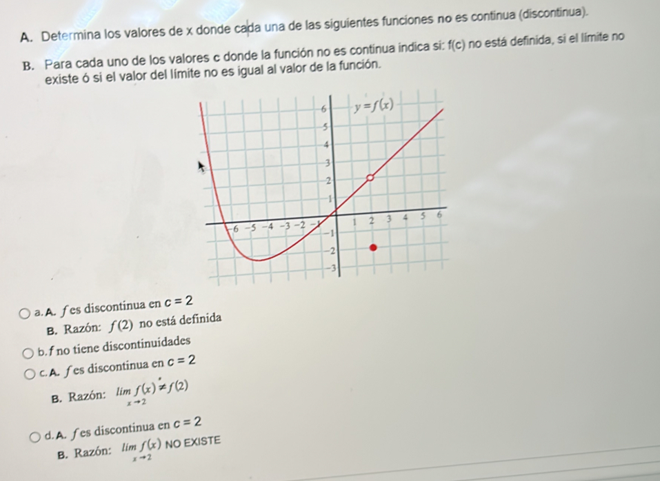 Determina los valores de x donde cada una de las siguientes funciones no es continua (discontinua).
B. Para cada uno de los valores c donde la función no es contínua indica si: f(c) no está definida, si el límite no
existe ó si el valor del límite no es igual al valor de la función.
a. A. f es discontinua en c=2
B. Razón: f(2) no está definida
b.f no tiene discontinuidades
c. A. f es discontinua en c=2
B. Razón: limlimits _xto 2f(x)!= f(2)
d. A. fes discontinua en c=2
B. Razón: limlimits _xto 2f(x) NO EXISTE