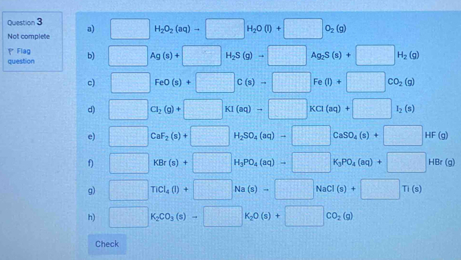 □ H_2O_2(aq)to □ H_2O(l)+□ O_2(g)
a) 
Not complete 
PFlag 
question b) □ Ag(s)+□ H_2S(g)to □ Ag_2S(s)+□ H_2(g)
c) □ FeO(s)+□ C(s)to □ Fe(l)+□ CO_2(g)
d) □ Cl_2(g)+□ KI(aq)to □ KCl(aq)+□ I_2(s)
e) □ CaF_2(s)+□ H_2SO_4(aq)to □ CaSO_4(s)+□ HF(g)
f) □ KBr(s)+□ H_3PO_4(aq)to □ K_3PO_4(aq)+□ HBr(g)
g) □ TiCl_4(l)+□ Na(s)to □ NaCl(s)+□ Ti(s)
h) □ K_2CO_3(s)to □ K_2O(s)+□ CO_2(g)
Check