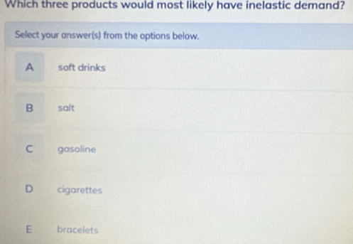 Which three products would most likely have inelastic demand?
Select your answer(s) from the options below.
A soft drinks
B salt
C gasoline
D cigarettes
E bracelets