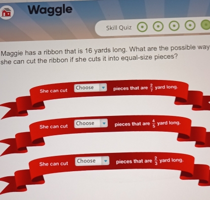 Waggle
Skill Quiz
Maggie has a ribbon that is 16 yards long. What are the possible way
she can cut the ribbon if she cuts it into equal-size pieces?
She can cut Choose pieces that are  2/7  yard long.
She can cut Choose pieces that are  4/5  yard long.
She can cut Choose pieces that are  2/3  yard long.