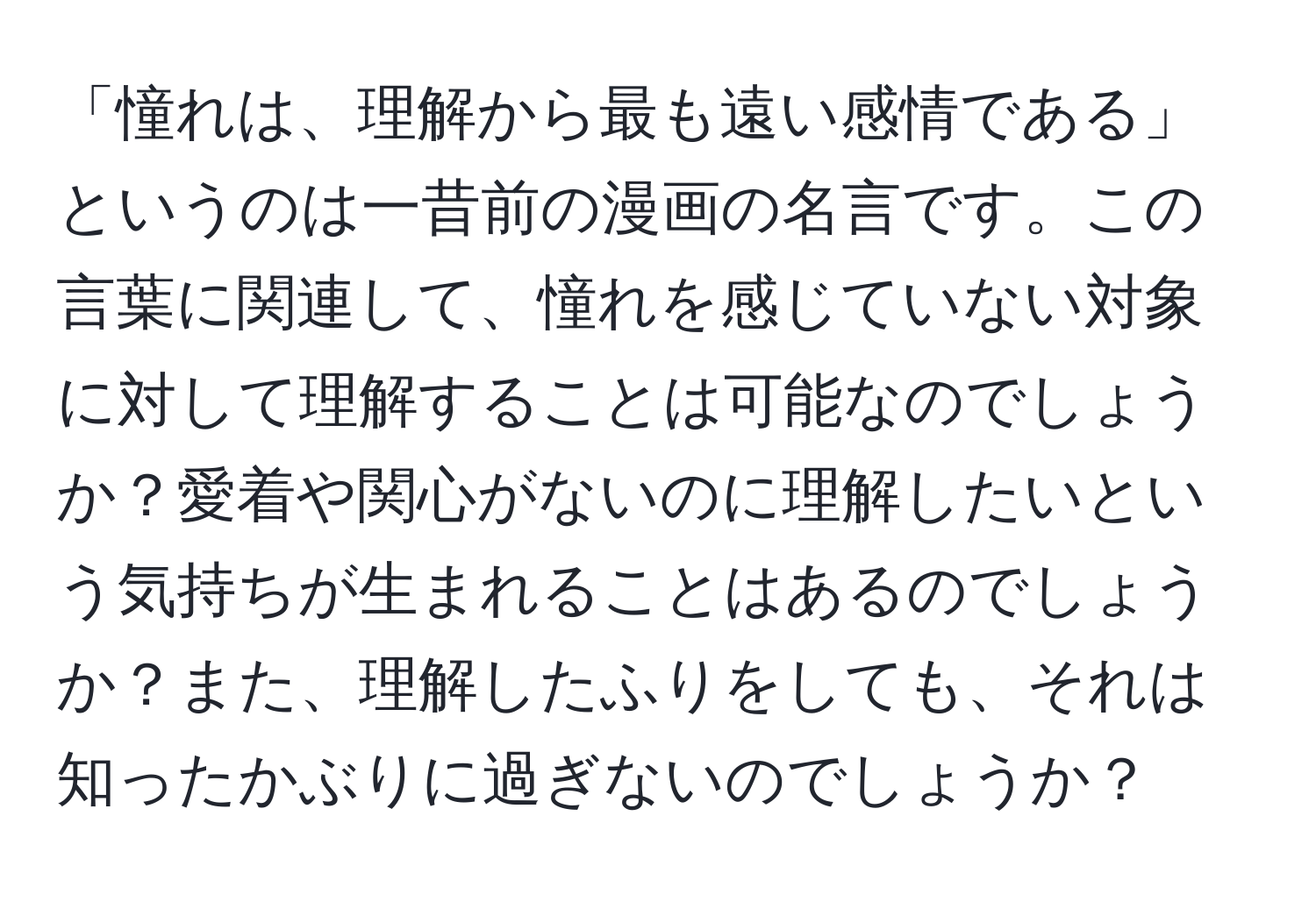 「憧れは、理解から最も遠い感情である」というのは一昔前の漫画の名言です。この言葉に関連して、憧れを感じていない対象に対して理解することは可能なのでしょうか？愛着や関心がないのに理解したいという気持ちが生まれることはあるのでしょうか？また、理解したふりをしても、それは知ったかぶりに過ぎないのでしょうか？