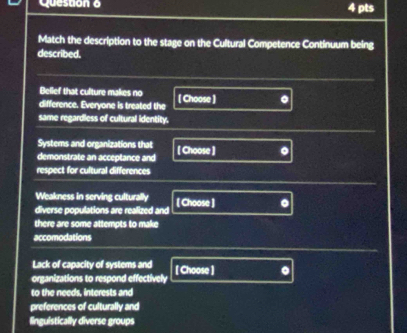 Match the description to the stage on the Cultural Competence Continuum being 
described. 
Bellef that culture makes no 
difference. Everyone is treated the [ Choose ] 。 
same regardless of cultural identity. 
Systems and organizations that 
demonstrate an acceptance and [ Choose ] 
respect for cultural differences 
Weakness in serving culturally 
diverse populations are realized and [ Choose ] 
there are some attempts to make 
accomodations 
Lack of capacity of systems and 
organizations to respond effectively [ Choose ] . 
to the needs, interests and 
preferences of culturally and 
linguistically diverse groups