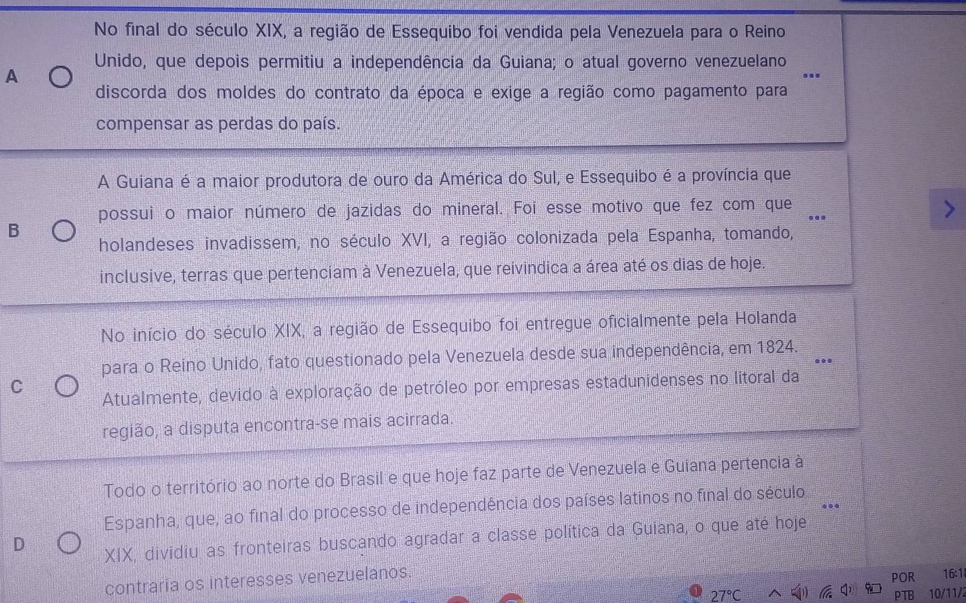 No final do século XIX, a região de Essequibo foi vendida pela Venezuela para o Reino
Unido, que depois permitiu a independência da Guiana; o atual governo venezuelano
A
discorda dos moldes do contrato da época e exige a região como pagamento para
compensar as perdas do país.
A Guiana é a maior produtora de ouro da América do Sul, e Essequibo é a província que
possui o maior número de jazidas do mineral. Foi esse motivo que fez com que
B
holandeses invadissem, no século XVI, a região colonizada pela Espanha, tomando,
inclusive, terras que pertenciam à Venezuela, que reivindica a área até os dias de hoje.
No início do século XIX, a região de Essequibo foi entregue oficialmente pela Holanda
para o Reino Unido, fato questionado pela Venezuela desde sua independência, em 1824.
Atualmente, devido à exploração de petróleo por empresas estadunidenses no litoral da
C
região, a disputa encontra-se mais acirrada.
Todo o território ao norte do Brasil e que hoje faz parte de Venezuela e Guiana pertencia à
Espanha, que, ao final do processo de independência dos países latinos no final do século,
D
XIX, dividiu as fronteiras buscando agradar a classe política da Guiana, o que até hoje
contraria os interesses venezuelanos.
POR 16 1
(6
27°C PTB 10/11/2