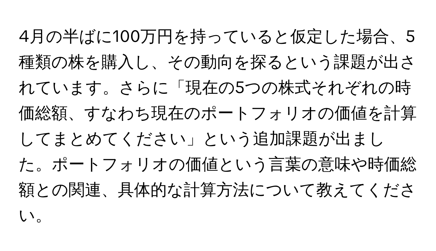 4月の半ばに100万円を持っていると仮定した場合、5種類の株を購入し、その動向を探るという課題が出されています。さらに「現在の5つの株式それぞれの時価総額、すなわち現在のポートフォリオの価値を計算してまとめてください」という追加課題が出ました。ポートフォリオの価値という言葉の意味や時価総額との関連、具体的な計算方法について教えてください。