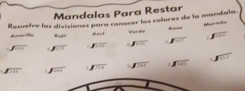 Mandalas Para Restar 
Resuelve las divisiones para conocer los colores de la mandala. 
Amarillo Rojo Azul Verde Rosa Morado
beginarrayr 5encloselongdiv 846endarray A sqrt(628) beginarrayr 7encloselongdiv 648endarray beginarrayr encloselongdiv 836endarray sqrt(947) beginarrayr 2encloselongdiv 684endarray
beginarrayr encloselongdiv 248endarray beginarrayr 7encloselongdiv 484endarray beginarrayr 3encloselongdiv 754endarray beginarrayr 9encloselongdiv 284endarray beginarrayr 7encloselongdiv 945endarray beginarrayr 3encloselongdiv 957endarray