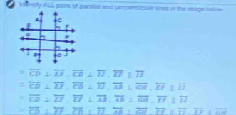 loentify ALL pairs of paraliel and perpendicular lines in the Image below
overline CD⊥ overline EF, overline CD⊥ overline IJ, overline EFparallel overline IJ
overline CD⊥ overline EF, overline CD⊥ overline IJ, overline AB⊥ overline GH, overline EFparallel overline IJ
overline CD⊥ overline EF, overline EF⊥ overline AB, overline AB⊥ overline GB, overline EFparallel overline IJ
overline CD⊥ overline EF, overline CD⊥ overline D, overline AB⊥ overline GH, overline EF≌ overline II, overline GH