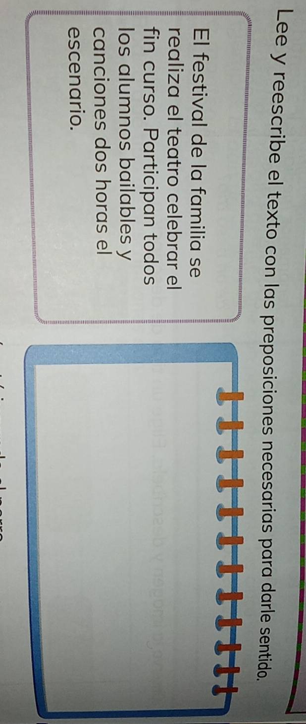 Lee y reescribe el texto con las preposiciones necesarias para darle sentido. 
El festival de la familia se 
realiza el teatro celebrar el 
fin curso. Participan todos 
los alumnos bailables y 
canciones dos horas el 
escenario.