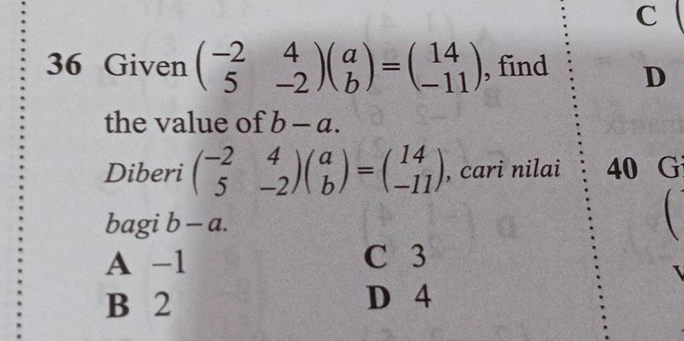 Given beginpmatrix -2&4 5&-2endpmatrix beginpmatrix a bendpmatrix =beginpmatrix 14 -11endpmatrix , find
D
the value of b-a. 
Diberi beginpmatrix -2&4 5&-2endpmatrix beginpmatrix a bendpmatrix =beginpmatrix 14 -11endpmatrix , cari nilai 40 G
bagi b-a.
A -1 C 3
B 2
D 4