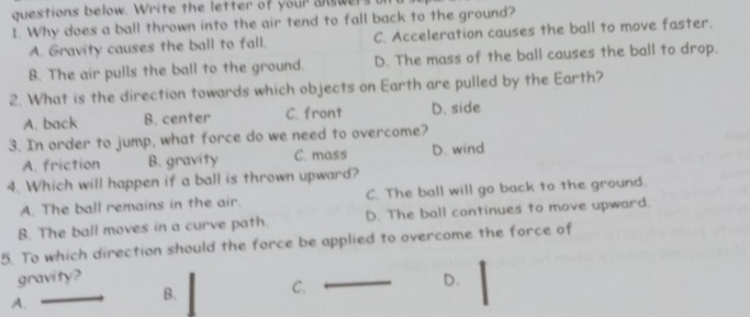 questions below. Write the letter of your ans we
1. Why does a ball thrown into the air tend to fall back to the ground?
A. Gravity causes the ball to fall. C. Acceleration causes the ball to move faster.
B. The air pulls the ball to the ground. D. The mass of the ball causes the ball to drop.
2. What is the direction towards which objects on Earth are pulled by the Earth?
A. back B. center C. front D. side
3. In order to jump, what force do we need to overcome?
A. friction B. gravity C. mass D. wind
4. Which will happen if a ball is thrown upward?
A. The ball remains in the air. C. The ball will go back to the ground.
8. The ball moves in a curve path. D. The ball continues to move upward.
5. To which direction should the force be applied to overcome the force of
gravity? D.
A.
B. C.