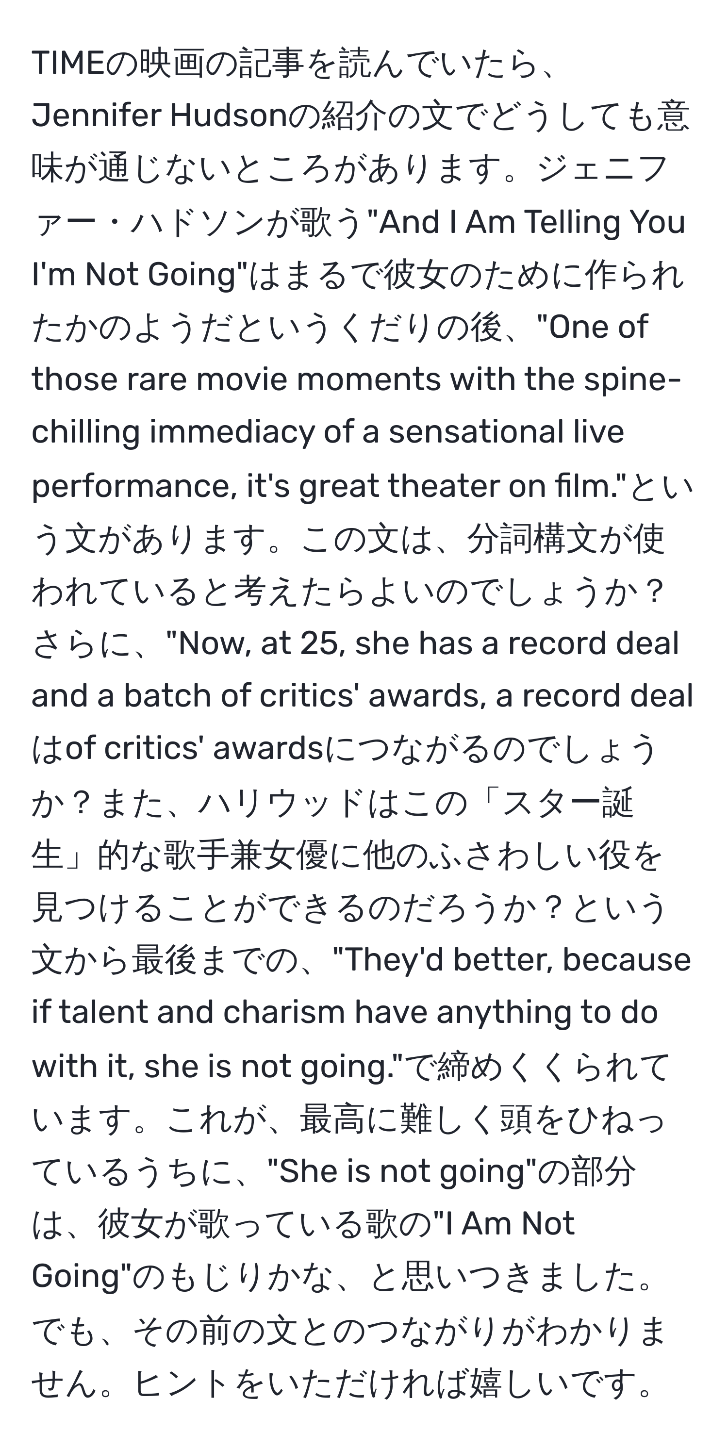 TIMEの映画の記事を読んでいたら、Jennifer Hudsonの紹介の文でどうしても意味が通じないところがあります。ジェニファー・ハドソンが歌う"And I Am Telling You I'm Not Going"はまるで彼女のために作られたかのようだというくだりの後、"One of those rare movie moments with the spine-chilling immediacy of a sensational live performance, it's great theater on film."という文があります。この文は、分詞構文が使われていると考えたらよいのでしょうか？さらに、"Now, at 25, she has a record deal and a batch of critics' awards, a record dealはof critics' awardsにつながるのでしょうか？また、ハリウッドはこの「スター誕生」的な歌手兼女優に他のふさわしい役を見つけることができるのだろうか？という文から最後までの、"They'd better, because if talent and charism have anything to do with it, she is not going."で締めくくられています。これが、最高に難しく頭をひねっているうちに、"She is not going"の部分は、彼女が歌っている歌の"I Am Not Going"のもじりかな、と思いつきました。でも、その前の文とのつながりがわかりません。ヒントをいただければ嬉しいです。