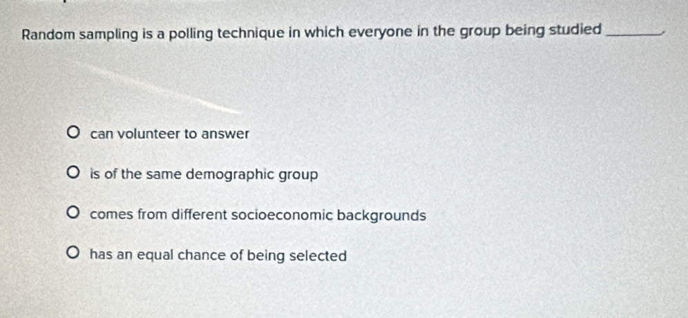 Random sampling is a polling technique in which everyone in the group being studied_
can volunteer to answer
is of the same demographic group
comes from different socioeconomic backgrounds
has an equal chance of being selected