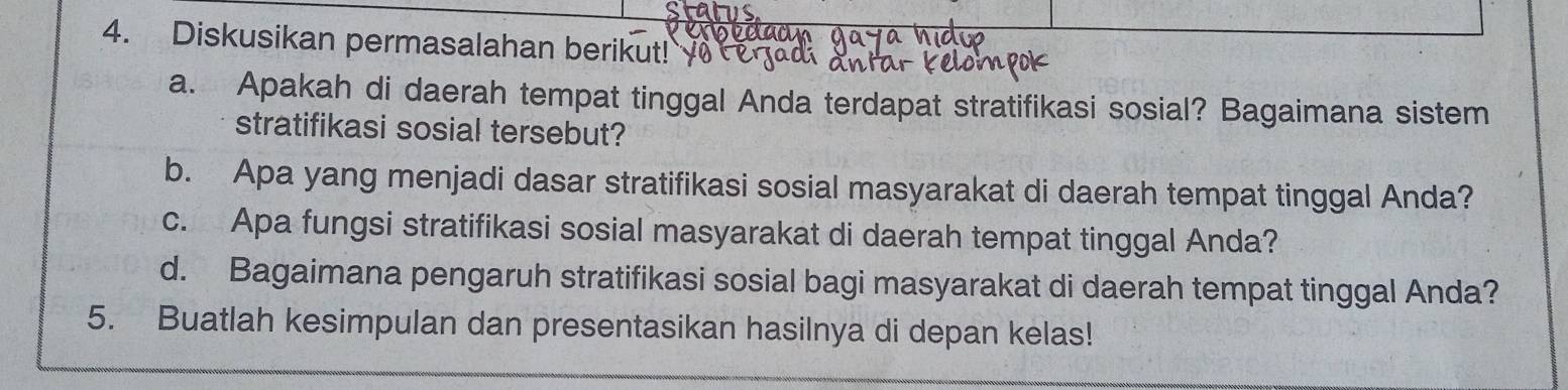 Diskusikan permasalahan berikut! 
a. Apakah di daerah tempat tinggal Anda terdapat stratifikasi sosial? Bagaimana sistem 
stratifikasi sosial tersebut? 
b. Apa yang menjadi dasar stratifikasi sosial masyarakat di daerah tempat tinggal Anda? 
c. Apa fungsi stratifikasi sosial masyarakat di daerah tempat tinggal Anda? 
d. Bagaimana pengaruh stratifikasi sosial bagi masyarakat di daerah tempat tinggal Anda? 
5. Buatlah kesimpulan dan presentasikan hasilnya di depan kelas!