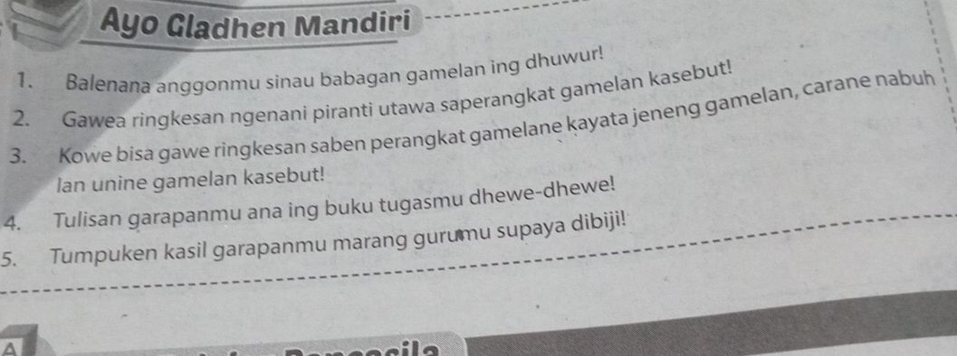 Ayo Gladhen Mandiri 
1. Balenana anggonmu sinau babagan gamelan ing dhuwur! 
2. Gawea ringkesan ngenani piranti utawa saperangkat gamelan kasebut! 
3. Kowe bisa gawe ringkesan saben perangkat gamelane kayata jeneng gamelan, carane nabuh 
lan unine gamelan kasebut! 
4. Tulisan garapanmu ana ing buku tugasmu dhewe-dhewe! 
5. Tumpuken kasil garapanmu marang gurumu supaya dibiji! 
a