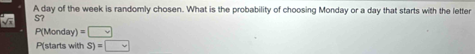 A day of the week is randomly chosen. What is the probability of choosing Monday or a day that starts with the letter
sqrt(x) S?
P(Monday)=□
P(starts with S)=□