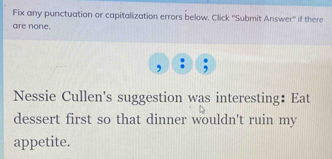 Fix any punctuation or capitalization errors below. Click ''Submit Answer'' if there 
are none. 
Nessie Cullen's suggestion was interesting： Eat 
dessert first so that dinner wouldn't ruin my 
appetite.