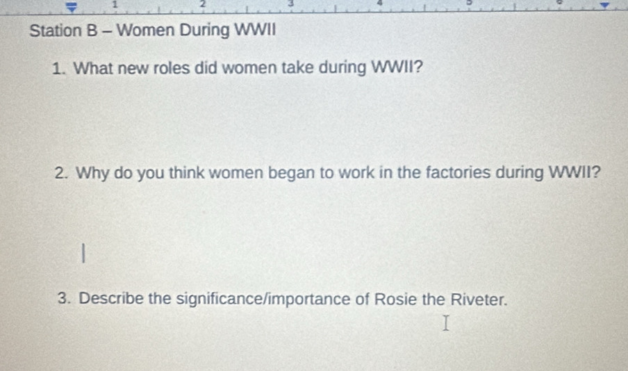 a 1
2 
3 
Station B - Women During WWII 
1. What new roles did women take during WWII? 
2. Why do you think women began to work in the factories during WWII? 
3. Describe the significance/importance of Rosie the Riveter.