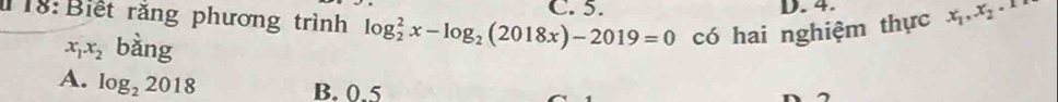 C. 5. D. 4.
T18: Biết rằng phương trình log _2^(2x-log _2)(2018x)-2019=0 có hai nghiệm thực x_1, x_2.
x_1x_2 bdot a
A. log _22018
B. 0.5