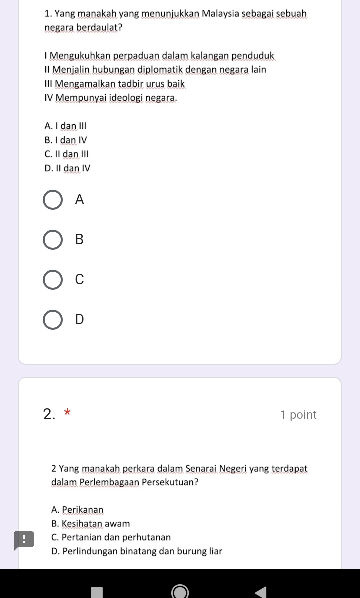 Yang manakah yang menunjukkan Malaysia sebagai sebuah
negara berdaulat?
I Mengukuhkan perpaduan dalam kalangan penduduk
II Menjalin hubungan diplomatik dengan negara lain
III Mengamalkan tadbir urus baik
IV Mempunyai ideologi negara.
A. I dan III
B. I dan IV
C. II dan III
D. II dan IV
A
B
C
D
2. * 1 point
2 Yang manakah perkara dalam Senarai Negeri yang terdapat
dalam Perlembagaan Persekutuan?
A. Perikanan
B. Kesihatan awam
: C. Pertanian dan perhutanan
D. Perlindungan binatang dan burung liar