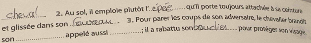 Au sol, il emploie plutôt l'._ qu'îl porte toujours attachée à sa ceinture 
_ 
_3. Pour parer les coups de son adversaire, le chevalier brandit 
et glissée dans son .. 
son _appelé aussi _; il a rabattu son _pour protéger son visage.