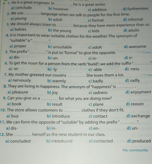 He is a great engineer. In _, he is a great writer.
a) conclude b) however c) addition d) furthermore
2. We use_ language when we talk to people for the first time.
a) young b) adult c) formal d) informal
3. We should always listen to _because they have more experience than us.
a) babies b) the young c) kids d) adults
4. It is important to wear suitable clothes for the weather. The synonym of
“suitable” is “ _"
a) proper b) unsuitable c) adult d) awesome
5. The prefix “_ ” is put to “formal” to give the opposite. F - F Eplaq=
a) dis- b) un- c) in- d) ir-
6. To get the noun for a person from the verb “build”, we add the suffix “_
a) -er b) -ly c) -able d) -ness
7. My mother greeted our cousins _She loves them a lot.
a) nervously b) warmly c) badly d) sadly
8. They are living in happiness. The antonym of “happiness” is _.
a) pleasure b) joy c) sadness d) enjoyment
9. Can you give us a _for what you are doing now?
a) book b) result c) plane d) reason
10. The store allows customers to _clothes if they don't fit.
a) buy b) introduce c) contact d) exchange
11. We can form the opposite of “suitable” by adding the prefix “_ "
a) dis- b) in- c) en- d) un-
12. She _herself as the new student in our class.
a) concluded b) introduced c) contacted d) produced
My community