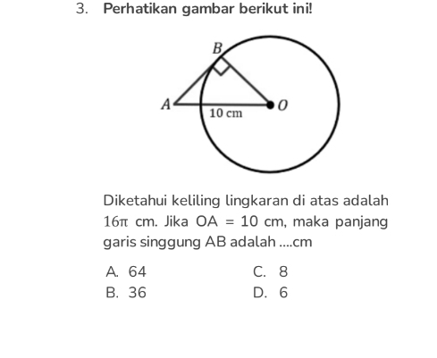 Perhatikan gambar berikut ini!
Diketahui keliling lingkaran di atas adalah
16π cm. Jika OA=10cm , maka panjang
garis singgung AB adalah .... cm
A. 64 C. 8
B. 36 D. 6