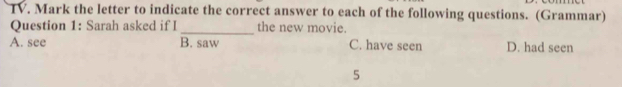 Mark the letter to indicate the correct answer to each of the following questions. (Grammar)
Question 1: Sarah asked if I _the new movie.
A. see B. saw C. have seen D. had seen
5